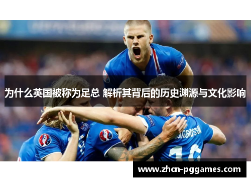 为什么英国被称为足总 解析其背后的历史渊源与文化影响 为什么英国被称为足总 解析其背后的历史渊源与文化影响