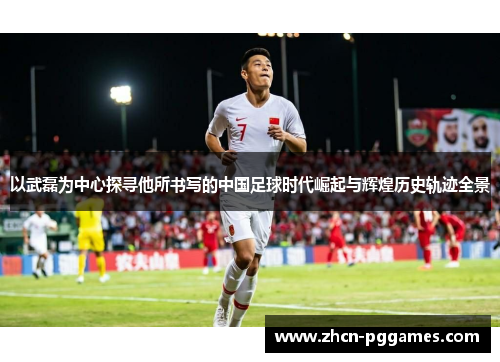 以武磊为中心探寻他所书写的中国足球时代崛起与辉煌历史轨迹全景 以武磊为中心探寻他所书写的中国足球时代崛起与辉煌历史轨迹全景