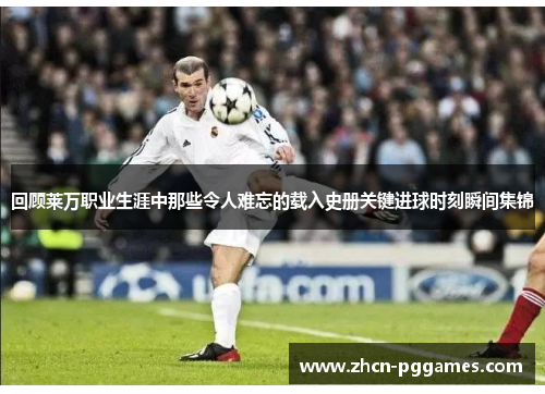 回顾莱万职业生涯中那些令人难忘的载入史册关键进球时刻瞬间集锦