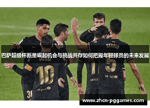 巴萨超级杯新星崛起机会与挑战共存如何把握年轻球员的未来发展 巴萨超级杯新星崛起机会与挑战共存如何把握年轻球员的未来发展