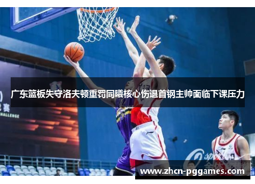 广东篮板失守洛夫顿重罚同曦核心伤退首钢主帅面临下课压力