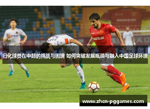 归化球员在中超的挑战与困境 如何突破发展瓶颈与融入中国足球环境